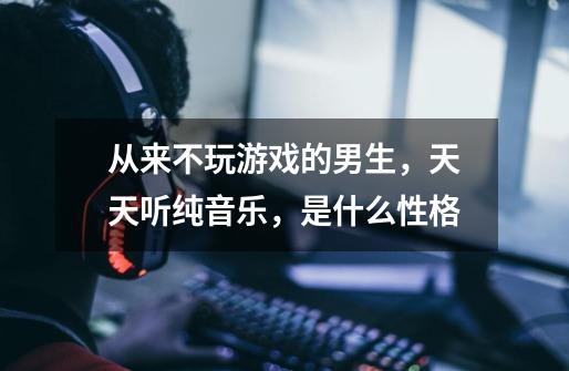 从来不玩游戏的男生,天天听纯音乐,是什么性格-第1张-游戏信息-龙启网