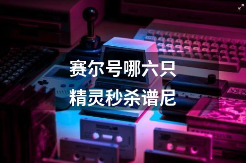赛尔号哪六只精灵秒杀谱尼-第1张-游戏信息-龙启网