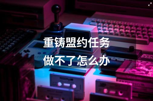 重铸盟约任务做不了怎么办-第1张-游戏信息-龙启网