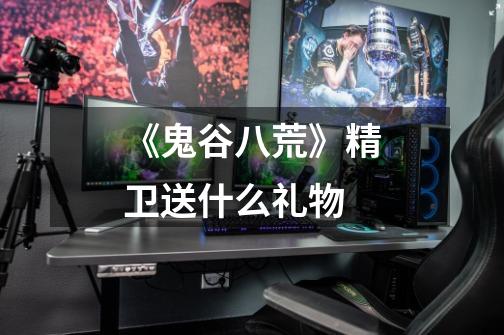 《鬼谷八荒》精卫送什么礼物-第1张-游戏信息-龙启网
