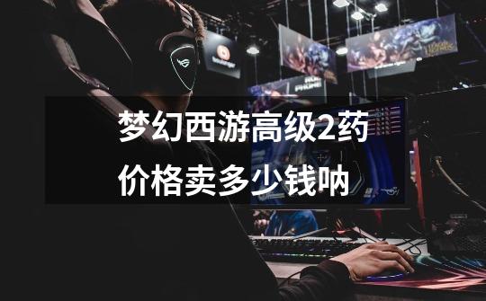 梦幻西游高级2药价格卖多少钱呐-第1张-游戏信息-龙启网