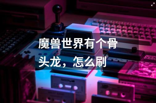 魔兽世界有个骨头龙,怎么刷-第1张-游戏信息-龙启网