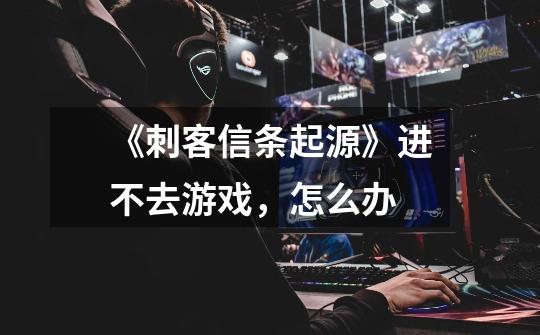 《刺客信条起源》进不去游戏，怎么办-第1张-游戏信息-龙启网