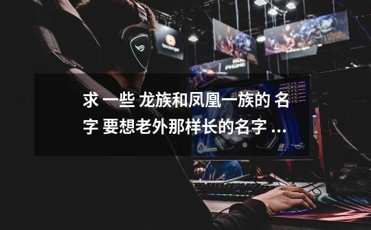 求 一些 龙族和凤凰一族的 名字 要想老外那样长的名字 越多越好-第1张-游戏信息-龙启网