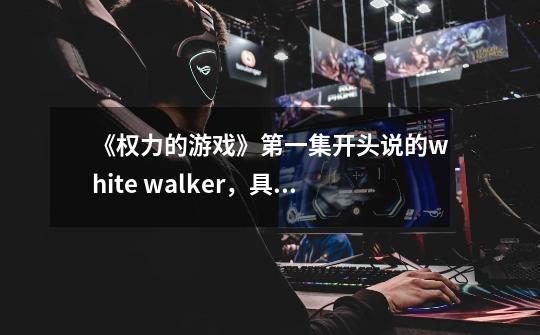 《权力的游戏》第一集开头说的white walker,具体是怎样的东西-第1张-游戏信息-龙启网