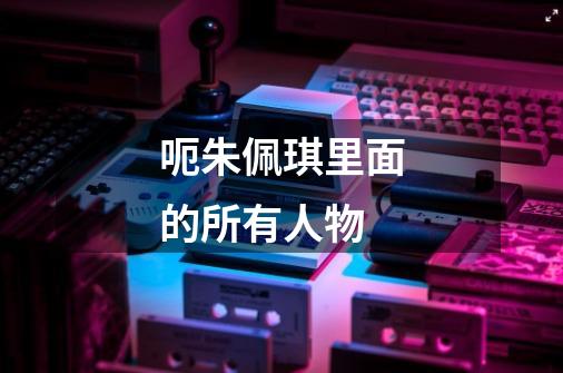 呃朱佩琪里面的所有人物-第1张-游戏信息-龙启网
