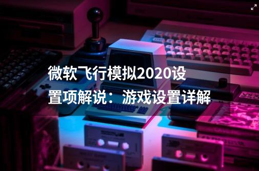 微软飞行模拟2020设置项解说:游戏设置详解-第1张-游戏信息-龙启网