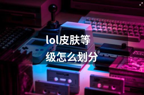 lol皮肤等级怎么划分-第1张-游戏信息-龙启网