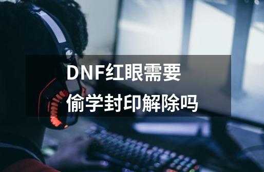 DNF红眼需要偷学封印解除吗-第1张-游戏信息-龙启网
