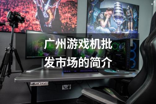 广州游戏机批发市场的简介-第1张-游戏信息-龙启网