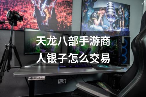 天龙八部手游商人银子怎么交易-第1张-游戏信息-龙启网