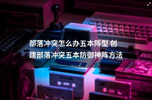 部落冲突怎么办五本阵型 创建部落冲突五本防御神阵方法-第1张-游戏信息-龙启网
