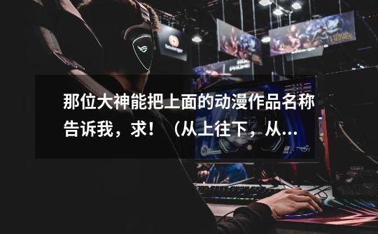 那位大神能把上面的动漫作品名称告诉我,求!(从上往下,从左往右)-第1张-游戏信息-龙启网