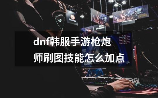 dnf韩服手游枪炮师刷图技能怎么加点-第1张-游戏信息-龙启网