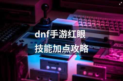 dnf手游红眼技能加点攻略-第1张-游戏信息-龙启网