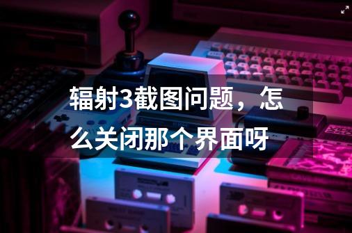 辐射3截图问题，怎么关闭那个界面呀-第1张-游戏信息-龙启网