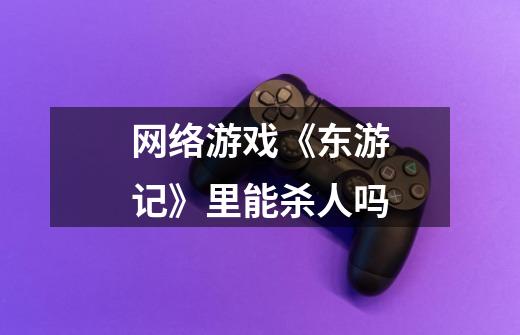 网络游戏《东游记》里能杀人吗-第1张-游戏信息-龙启网