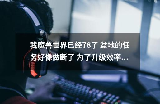 我魔兽世界已经78了 盆地的任务好像做断了 为了升级效率接下来应该怎么做 还请帮忙详叙-第1张-游戏信息-龙启网