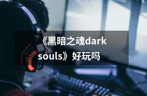 《黑暗之魂dark souls》好玩吗-第1张-游戏信息-龙启网