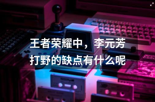 王者荣耀中,李元芳打野的缺点有什么呢-第1张-游戏信息-龙启网