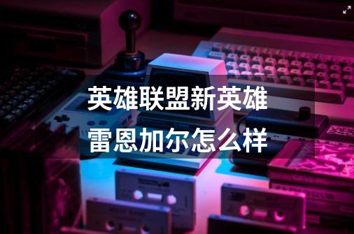 英雄联盟新英雄雷恩加尔怎么样-第1张-游戏信息-龙启网