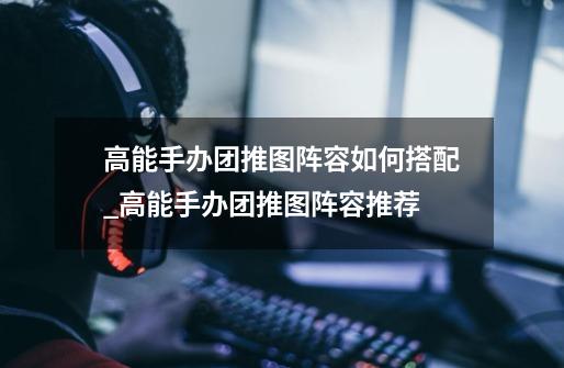 高能手办团推图阵容如何搭配_高能手办团推图阵容推荐-第1张-游戏信息-龙启网