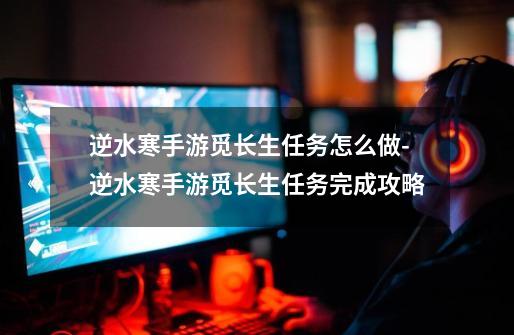 逆水寒手游觅长生任务怎么做-逆水寒手游觅长生任务完成攻略-第1张-游戏信息-龙启网