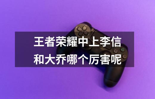 王者荣耀中上李信和大乔哪个厉害呢-第1张-游戏信息-龙启网