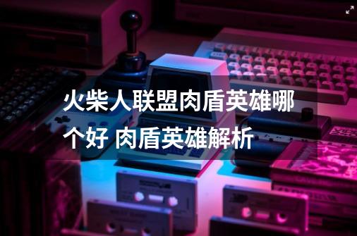 火柴人联盟肉盾英雄哪个好 肉盾英雄解析-第1张-游戏信息-龙启网
