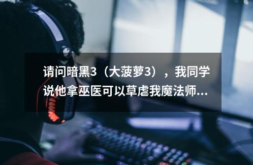 请问暗黑3（大菠萝3），我同学说他拿巫医可以草虐我魔法师，因为他今天用另一个职业被我魔法师虐了，明-第1张-游戏信息-龙启网