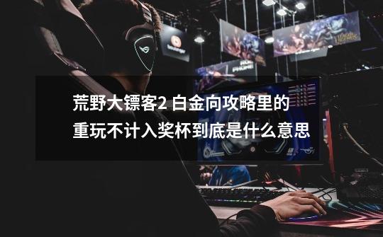 荒野大镖客2 白金向攻略里的重玩不计入奖杯到底是什么意思-第1张-游戏信息-龙启网