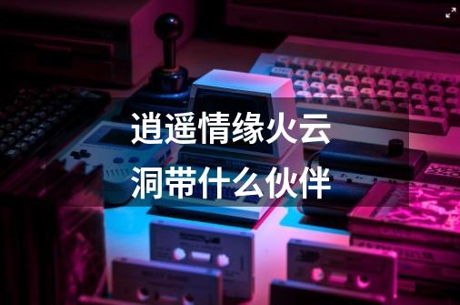 逍遥情缘火云洞带什么伙伴-第1张-游戏信息-龙启网