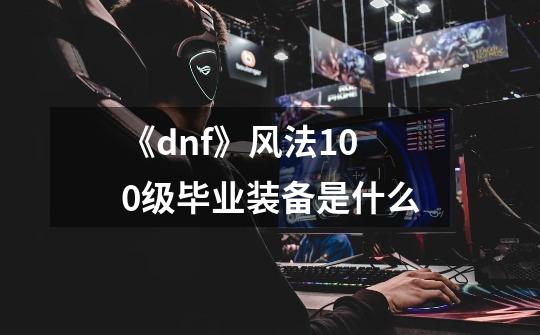 《dnf》风法100级毕业装备是什么-第1张-游戏信息-龙启网