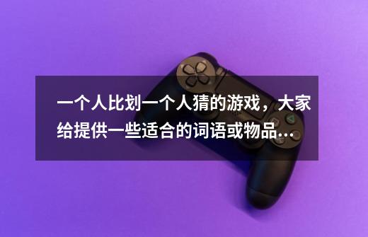 一个人比划一个人猜的游戏，大家给提供一些适合的词语或物品的名称，最好是某一类来上10个，谢谢急求-第1张-游戏信息-龙启网