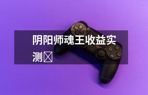 阴阳师魂王收益实测-第1张-游戏信息-龙启网