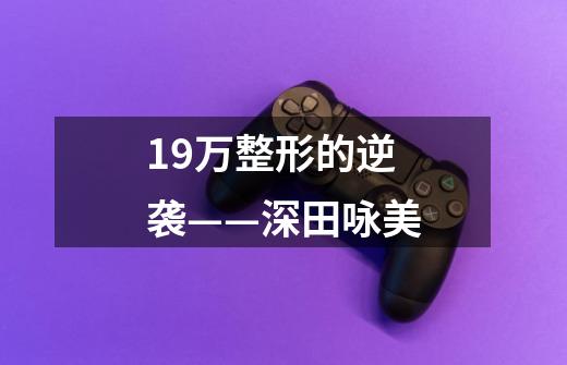 19万整形的逆袭——深田咏美-第1张-游戏信息-龙启网