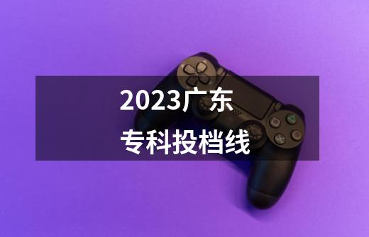 2023广东专科投档线-第1张-游戏信息-龙启网