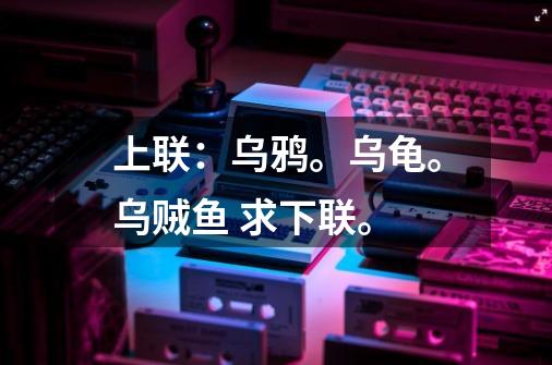 上联：乌鸦。乌龟。乌贼鱼 求下联。-第1张-游戏信息-龙启网