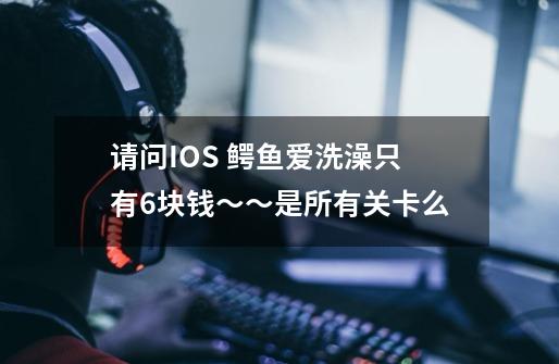 请问IOS 鳄鱼爱洗澡只有6块钱~~是所有关卡么-第1张-游戏信息-龙启网