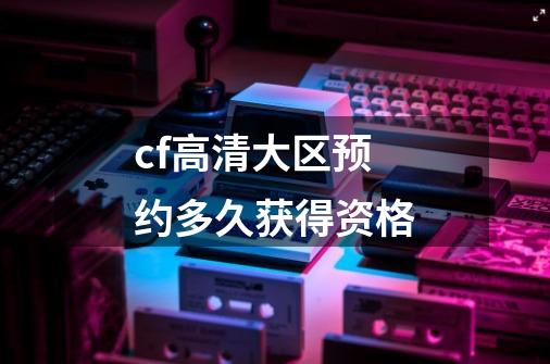 cf高清大区预约多久获得资格-第1张-游戏信息-龙启网