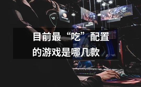 目前最“吃”配置的游戏是哪几款-第1张-游戏信息-龙启网