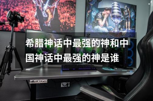 希腊神话中最强的神和中国神话中最强的神是谁-第1张-游戏信息-龙启网