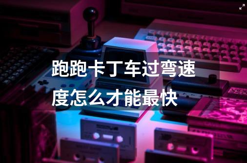 跑跑卡丁车过弯速度怎么才能最快-第1张-游戏信息-龙启网
