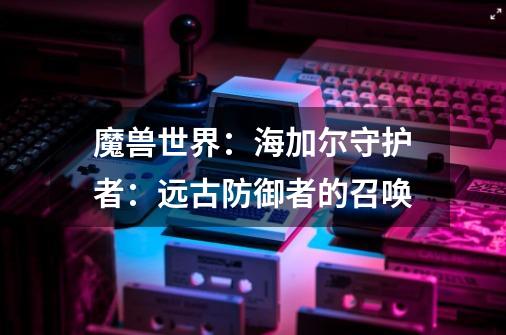 魔兽世界:海加尔守护者:远古防御者的召唤-第1张-游戏信息-龙启网