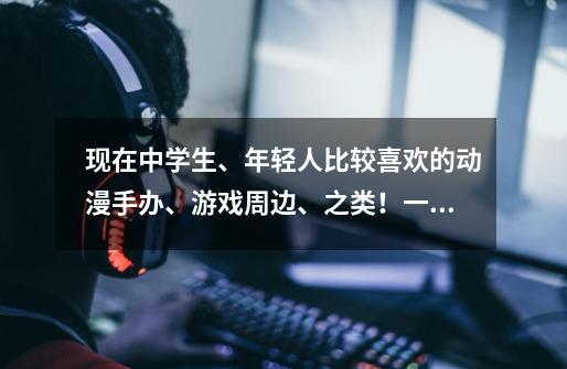 现在中学生、年轻人比较喜欢的动漫手办、游戏周边、之类！一定要名字，越详细全面的立马采纳！-第1张-游戏信息-龙启网