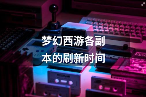 梦幻西游各副本的刷新时间-第1张-游戏信息-龙启网