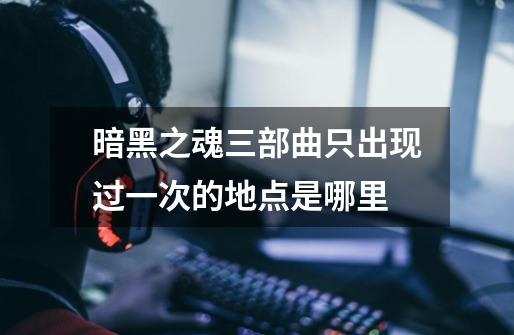 暗黑之魂三部曲只出现过一次的地点是哪里-第1张-游戏信息-龙启网