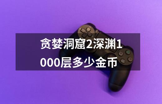贪婪洞窟2深渊1000层多少金币-第1张-游戏信息-龙启网