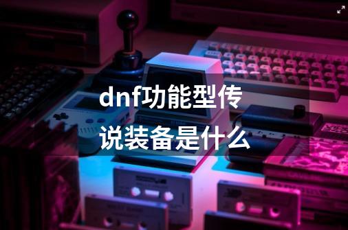 dnf功能型传说装备是什么-第1张-游戏信息-龙启网