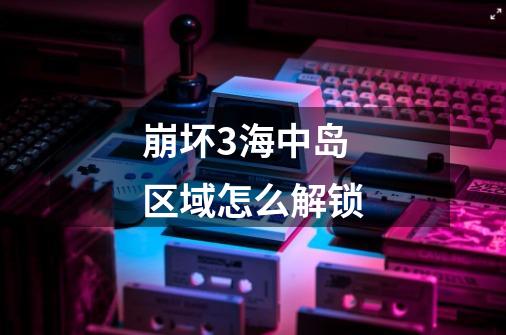 崩坏3海中岛区域怎么解锁-第1张-游戏信息-龙启网